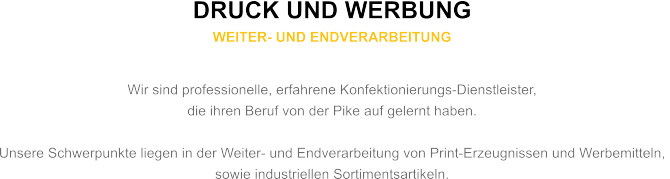 DRUCK UND WERBUNG WEITER- UND ENDVERARBEITUNG  Wir sind professionelle, erfahrene Konfektionierungs-Dienstleister,  die ihren Beruf von der Pike auf gelernt haben.  Unsere Schwerpunkte liegen in der Weiter- und Endverarbeitung von Print-Erzeugnissen und Werbemitteln,  sowie industriellen Sortimentsartikeln.